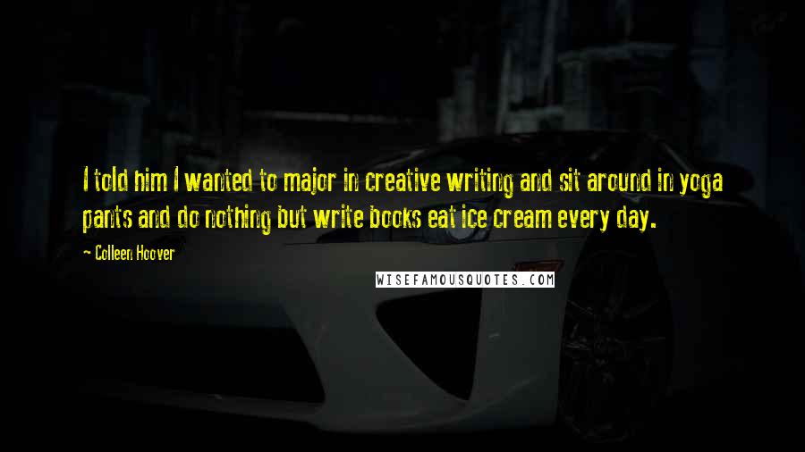 Colleen Hoover Quotes: I told him I wanted to major in creative writing and sit around in yoga pants and do nothing but write books eat ice cream every day.
