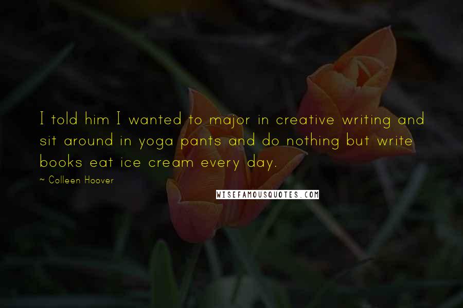 Colleen Hoover Quotes: I told him I wanted to major in creative writing and sit around in yoga pants and do nothing but write books eat ice cream every day.