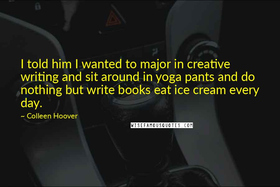 Colleen Hoover Quotes: I told him I wanted to major in creative writing and sit around in yoga pants and do nothing but write books eat ice cream every day.
