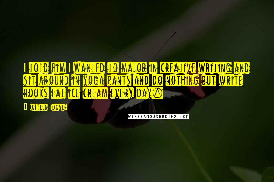 Colleen Hoover Quotes: I told him I wanted to major in creative writing and sit around in yoga pants and do nothing but write books eat ice cream every day.