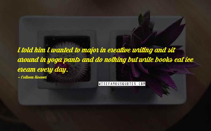 Colleen Hoover Quotes: I told him I wanted to major in creative writing and sit around in yoga pants and do nothing but write books eat ice cream every day.