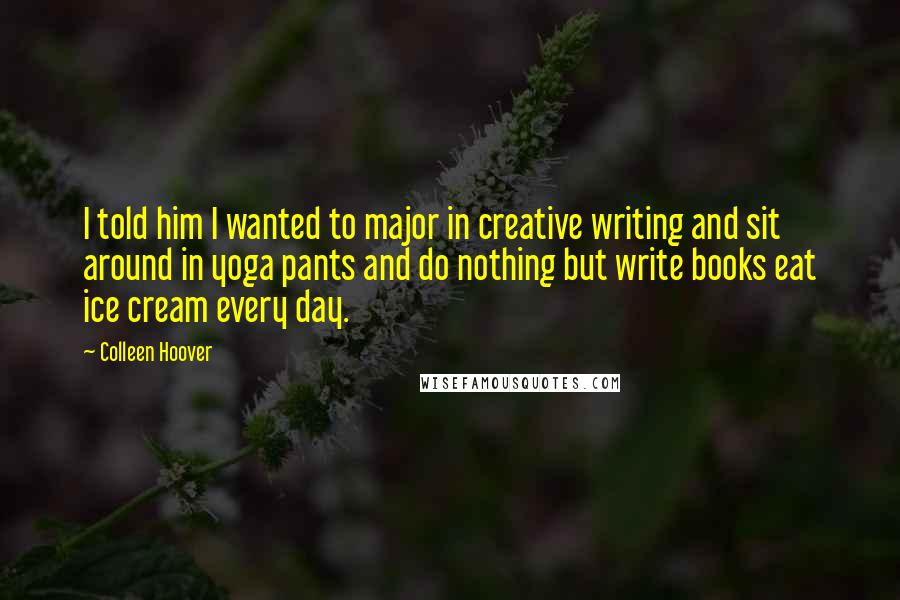 Colleen Hoover Quotes: I told him I wanted to major in creative writing and sit around in yoga pants and do nothing but write books eat ice cream every day.