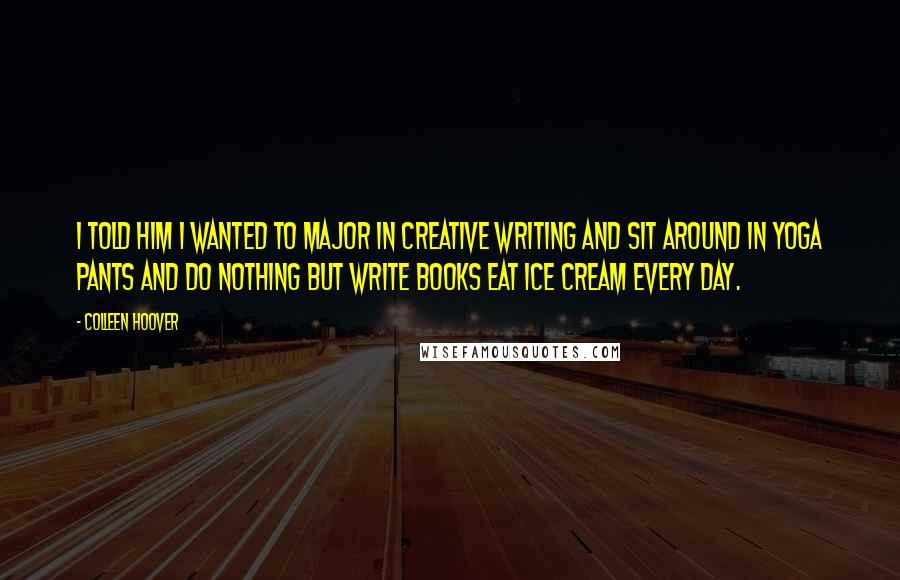 Colleen Hoover Quotes: I told him I wanted to major in creative writing and sit around in yoga pants and do nothing but write books eat ice cream every day.