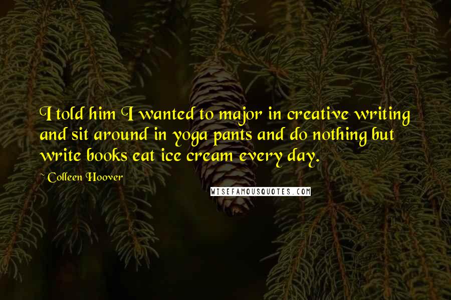 Colleen Hoover Quotes: I told him I wanted to major in creative writing and sit around in yoga pants and do nothing but write books eat ice cream every day.