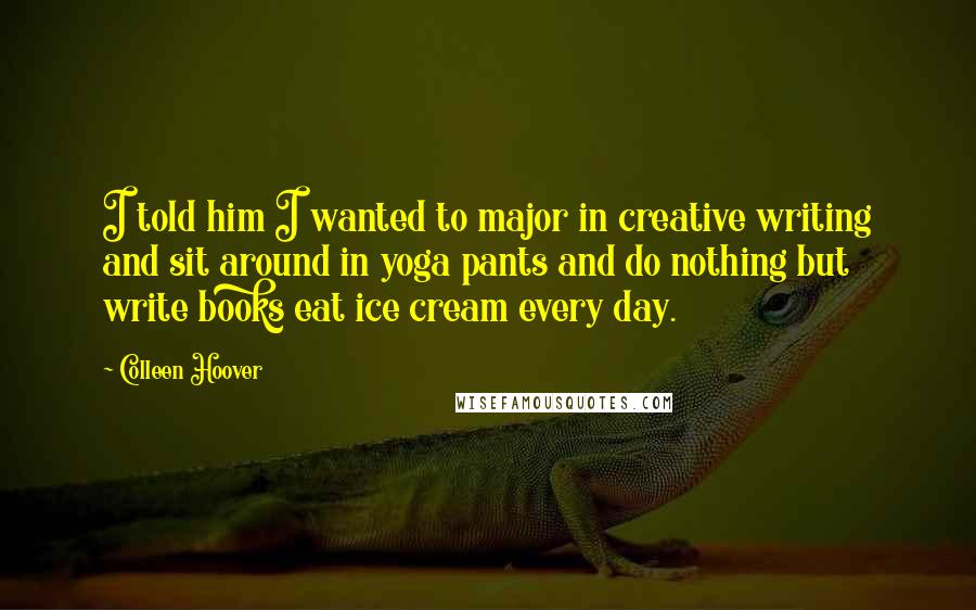 Colleen Hoover Quotes: I told him I wanted to major in creative writing and sit around in yoga pants and do nothing but write books eat ice cream every day.