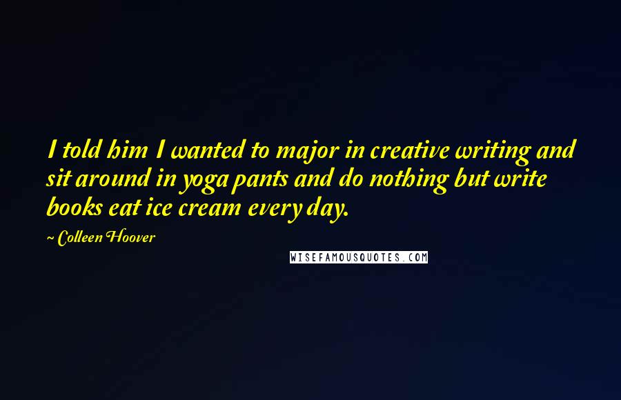 Colleen Hoover Quotes: I told him I wanted to major in creative writing and sit around in yoga pants and do nothing but write books eat ice cream every day.