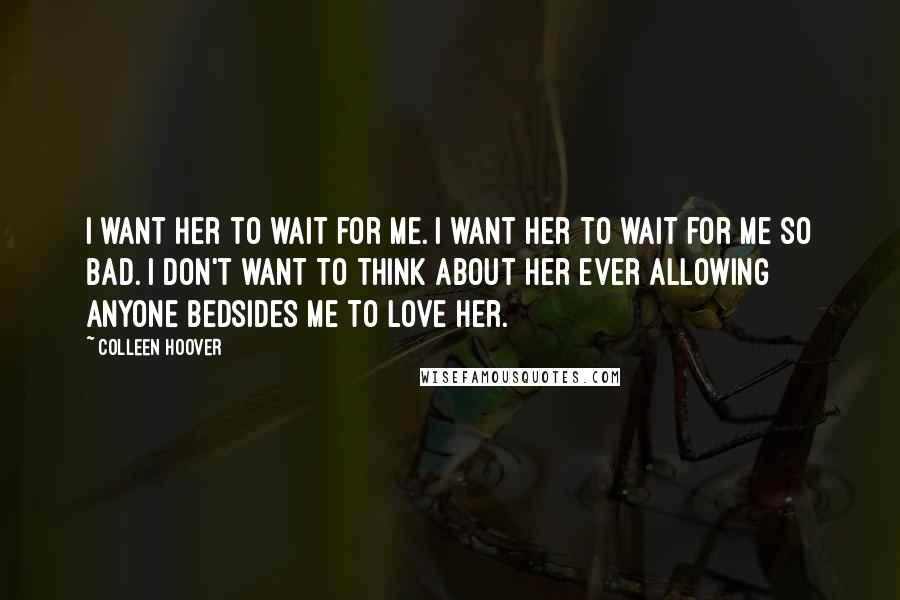 Colleen Hoover Quotes: I want her to wait for me. I want her to wait for me so bad. I don't want to think about her ever allowing anyone bedsides me to love her.