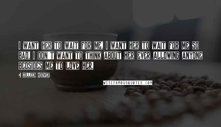 Colleen Hoover Quotes: I want her to wait for me. I want her to wait for me so bad. I don't want to think about her ever allowing anyone bedsides me to love her.