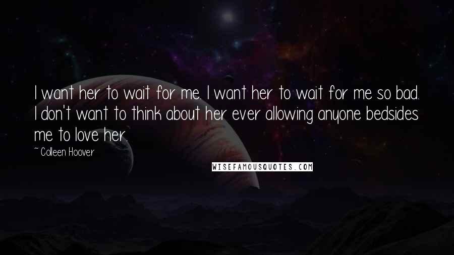 Colleen Hoover Quotes: I want her to wait for me. I want her to wait for me so bad. I don't want to think about her ever allowing anyone bedsides me to love her.