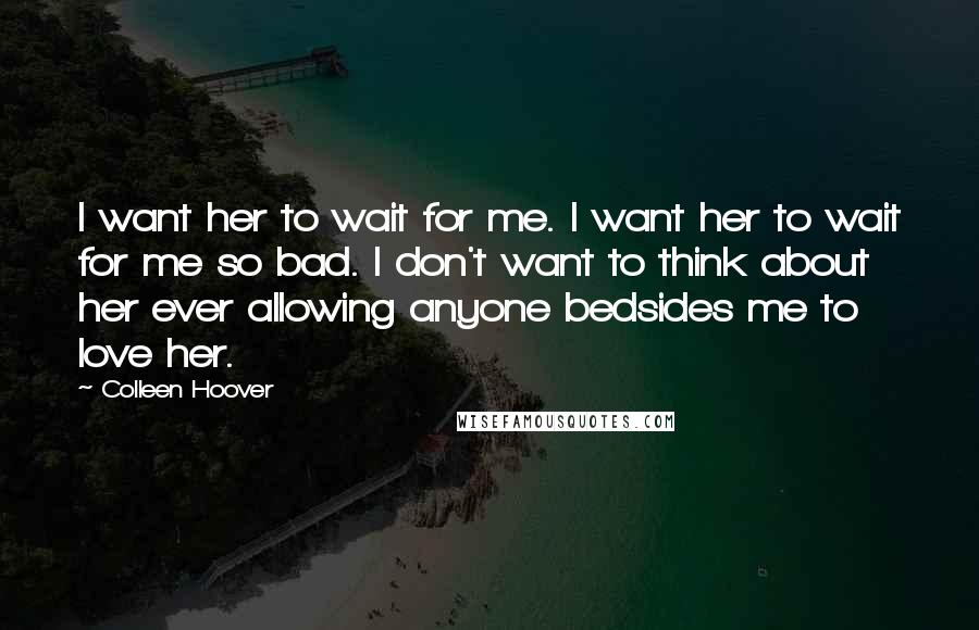 Colleen Hoover Quotes: I want her to wait for me. I want her to wait for me so bad. I don't want to think about her ever allowing anyone bedsides me to love her.