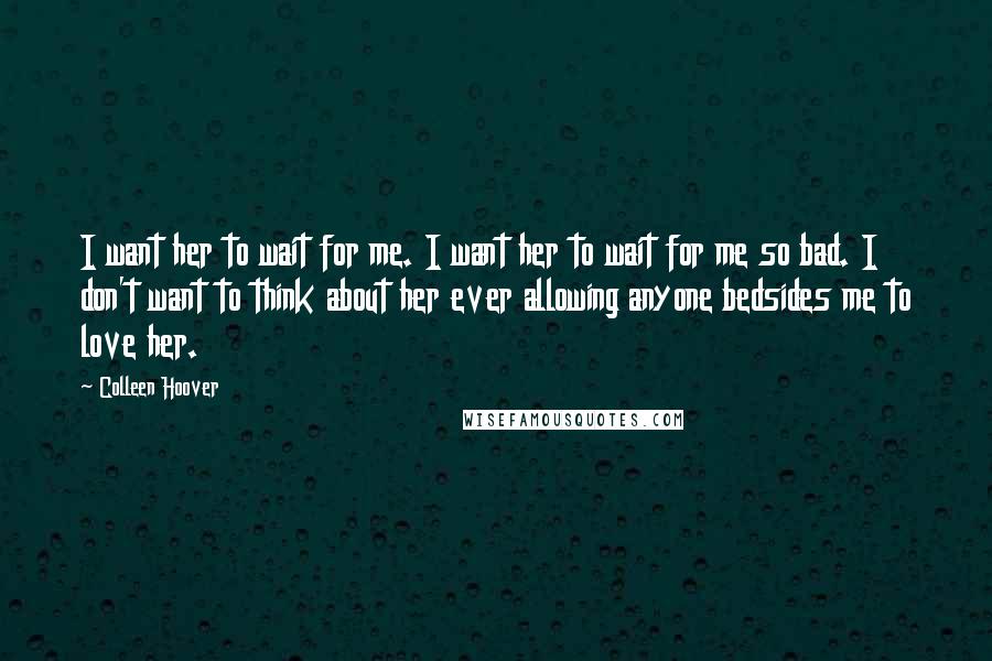 Colleen Hoover Quotes: I want her to wait for me. I want her to wait for me so bad. I don't want to think about her ever allowing anyone bedsides me to love her.