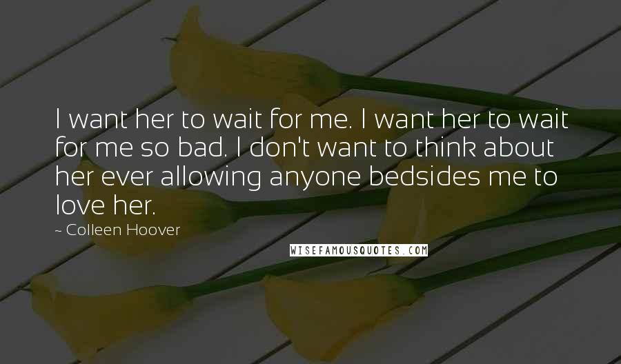 Colleen Hoover Quotes: I want her to wait for me. I want her to wait for me so bad. I don't want to think about her ever allowing anyone bedsides me to love her.