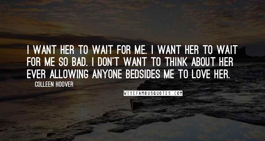 Colleen Hoover Quotes: I want her to wait for me. I want her to wait for me so bad. I don't want to think about her ever allowing anyone bedsides me to love her.