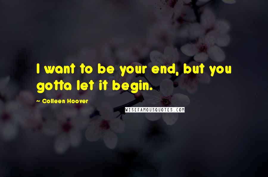 Colleen Hoover Quotes: I want to be your end, but you gotta let it begin.
