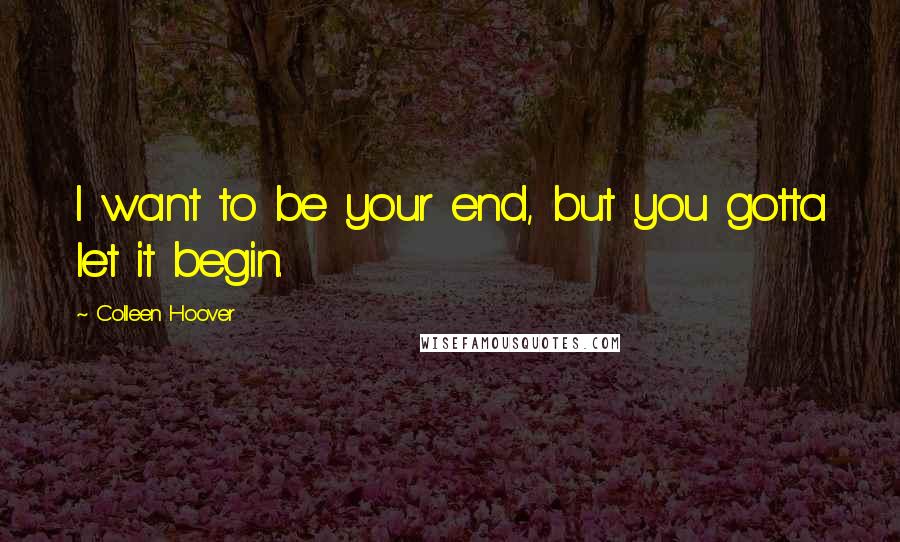 Colleen Hoover Quotes: I want to be your end, but you gotta let it begin.