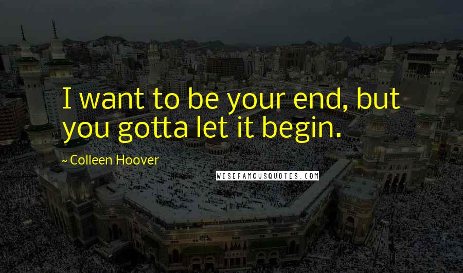 Colleen Hoover Quotes: I want to be your end, but you gotta let it begin.