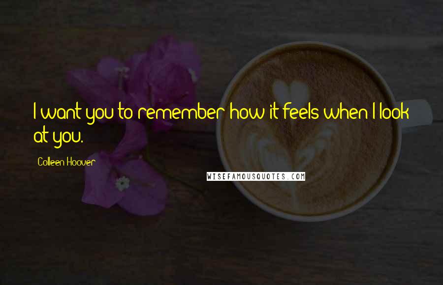 Colleen Hoover Quotes: I want you to remember how it feels when I look at you.