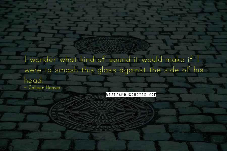 Colleen Hoover Quotes: I wonder what kind of sound it would make if I were to smash this glass against the side of his head.