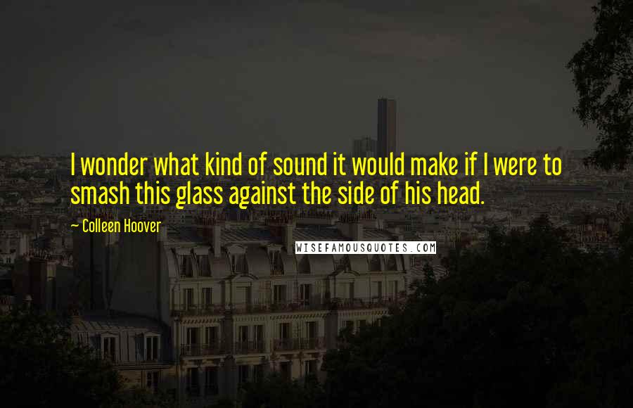 Colleen Hoover Quotes: I wonder what kind of sound it would make if I were to smash this glass against the side of his head.