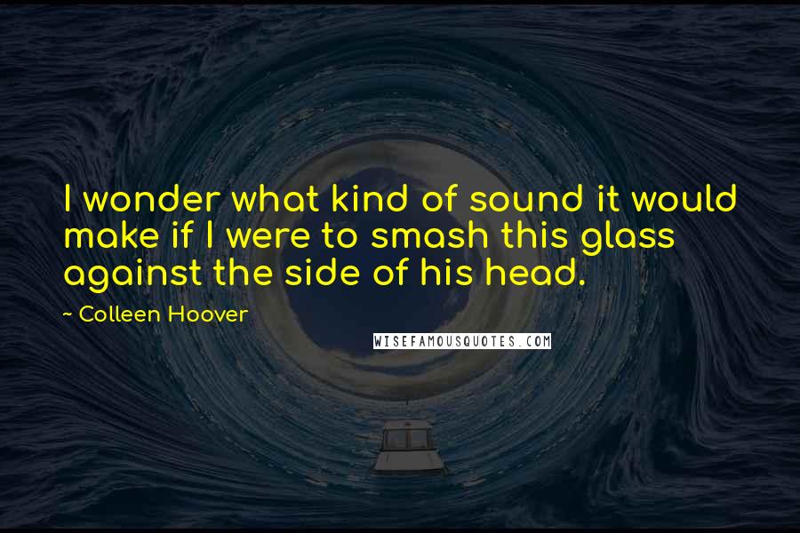 Colleen Hoover Quotes: I wonder what kind of sound it would make if I were to smash this glass against the side of his head.