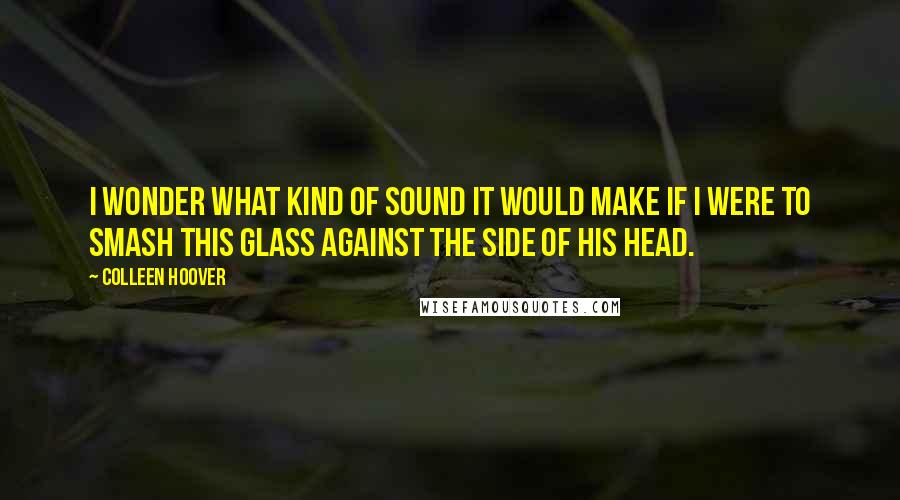 Colleen Hoover Quotes: I wonder what kind of sound it would make if I were to smash this glass against the side of his head.