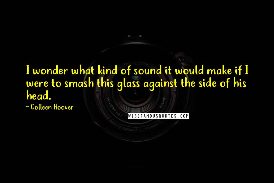 Colleen Hoover Quotes: I wonder what kind of sound it would make if I were to smash this glass against the side of his head.