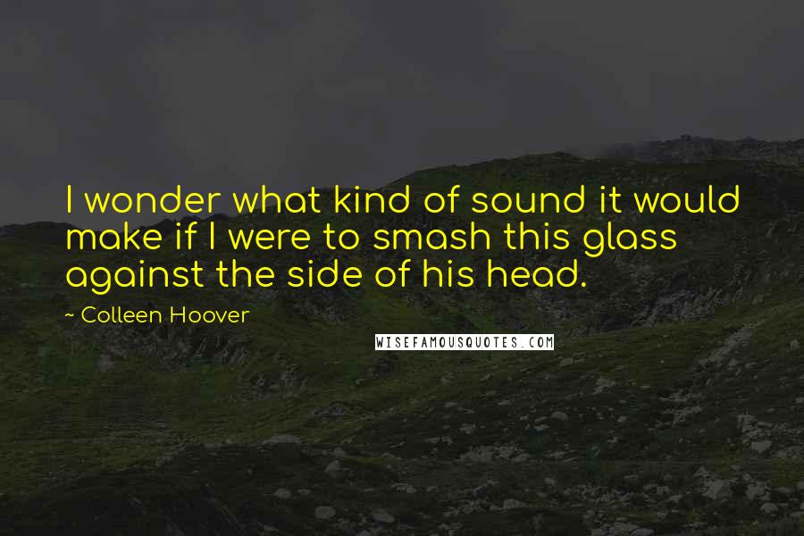 Colleen Hoover Quotes: I wonder what kind of sound it would make if I were to smash this glass against the side of his head.