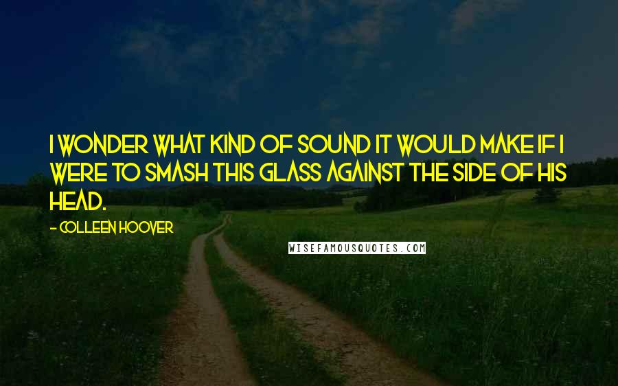 Colleen Hoover Quotes: I wonder what kind of sound it would make if I were to smash this glass against the side of his head.