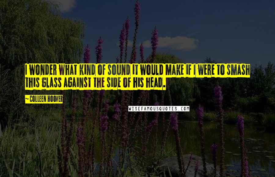 Colleen Hoover Quotes: I wonder what kind of sound it would make if I were to smash this glass against the side of his head.