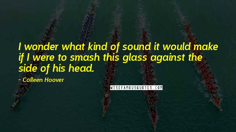 Colleen Hoover Quotes: I wonder what kind of sound it would make if I were to smash this glass against the side of his head.