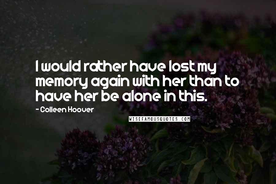 Colleen Hoover Quotes: I would rather have lost my memory again with her than to have her be alone in this.