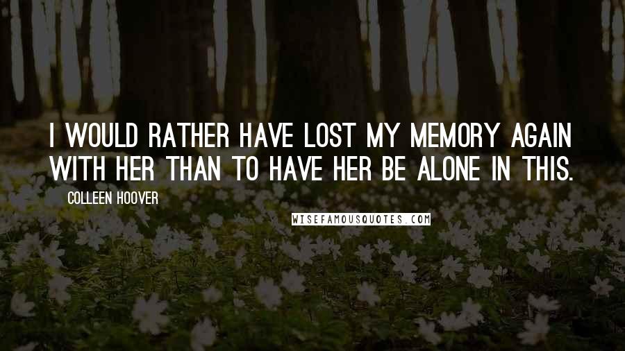 Colleen Hoover Quotes: I would rather have lost my memory again with her than to have her be alone in this.