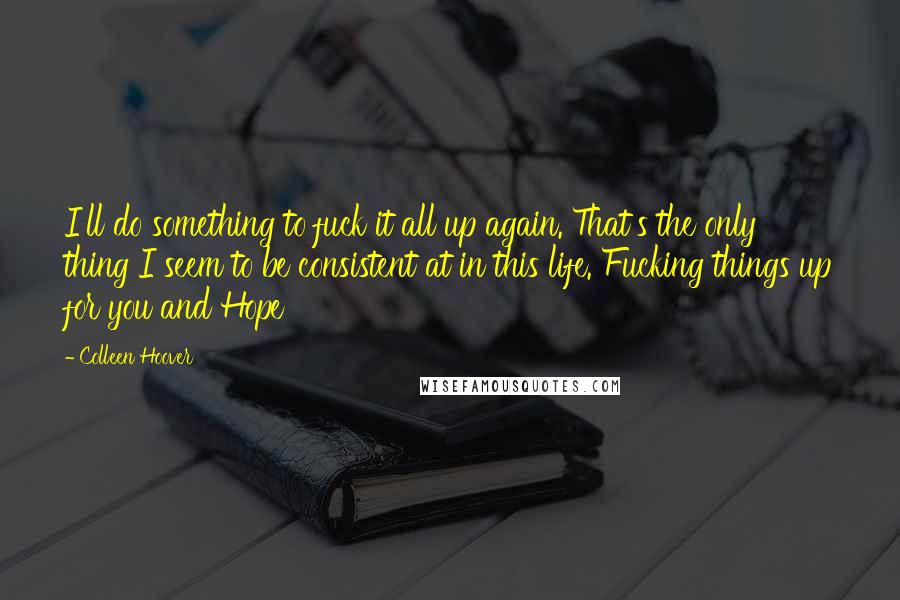Colleen Hoover Quotes: I'll do something to fuck it all up again. That's the only thing I seem to be consistent at in this life. Fucking things up for you and Hope