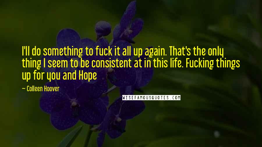 Colleen Hoover Quotes: I'll do something to fuck it all up again. That's the only thing I seem to be consistent at in this life. Fucking things up for you and Hope