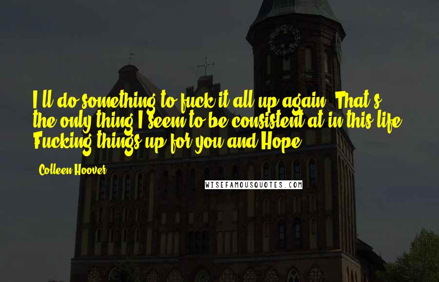 Colleen Hoover Quotes: I'll do something to fuck it all up again. That's the only thing I seem to be consistent at in this life. Fucking things up for you and Hope