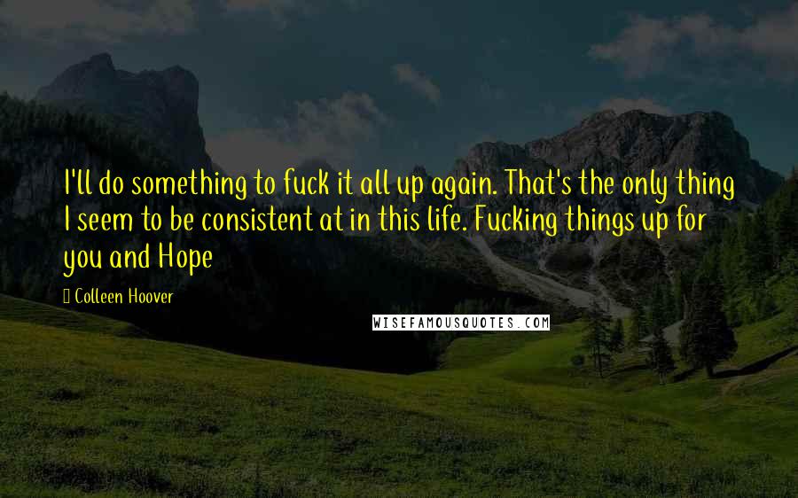 Colleen Hoover Quotes: I'll do something to fuck it all up again. That's the only thing I seem to be consistent at in this life. Fucking things up for you and Hope