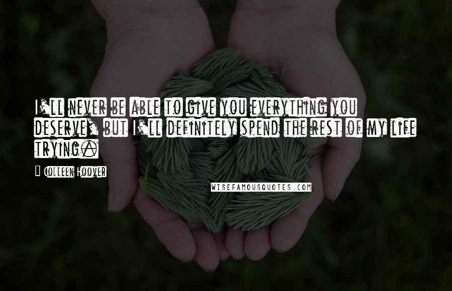 Colleen Hoover Quotes: I'll never be able to give you everything you deserve, but I'll definitely spend the rest of my life trying.