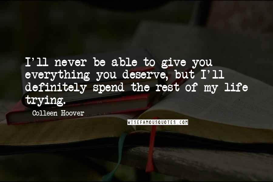 Colleen Hoover Quotes: I'll never be able to give you everything you deserve, but I'll definitely spend the rest of my life trying.