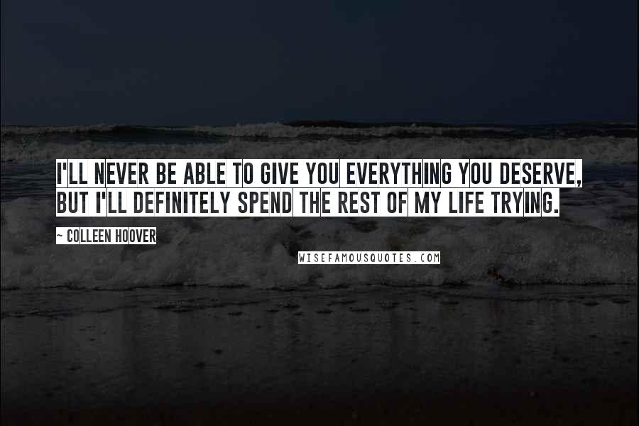 Colleen Hoover Quotes: I'll never be able to give you everything you deserve, but I'll definitely spend the rest of my life trying.