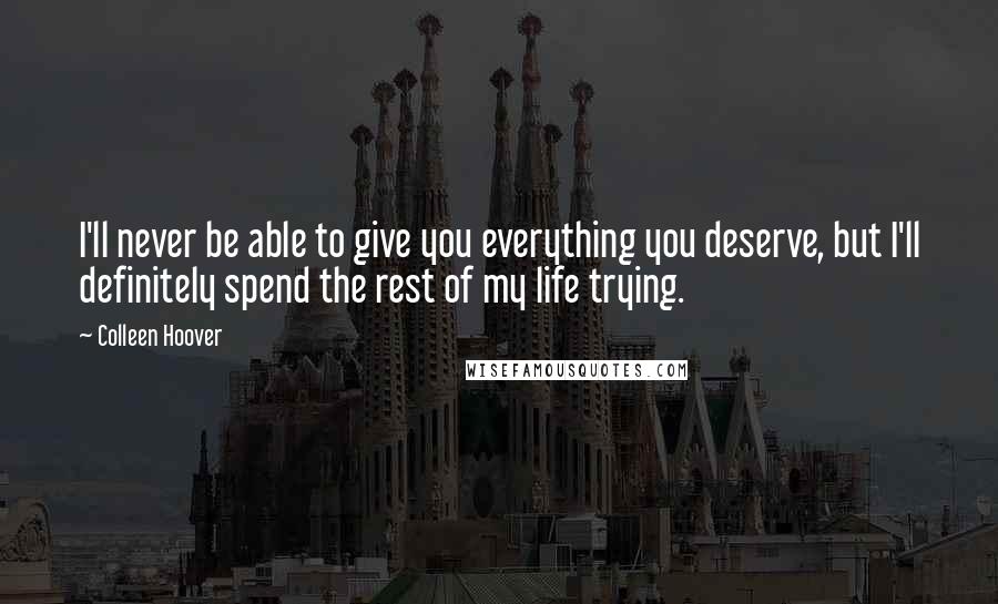 Colleen Hoover Quotes: I'll never be able to give you everything you deserve, but I'll definitely spend the rest of my life trying.