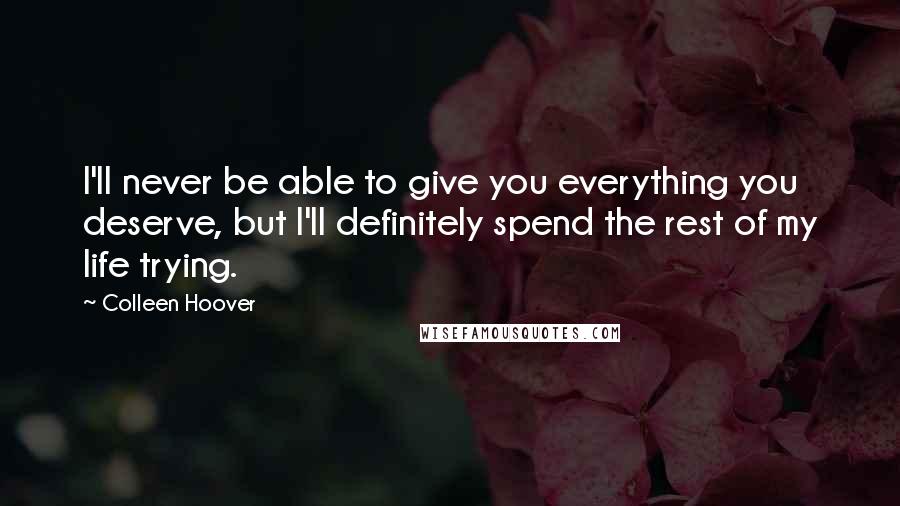 Colleen Hoover Quotes: I'll never be able to give you everything you deserve, but I'll definitely spend the rest of my life trying.