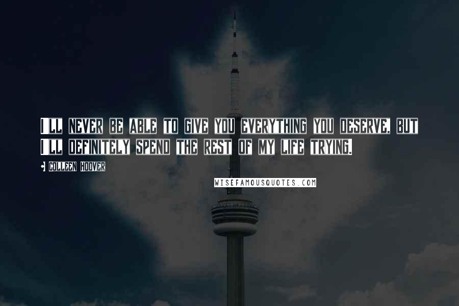 Colleen Hoover Quotes: I'll never be able to give you everything you deserve, but I'll definitely spend the rest of my life trying.