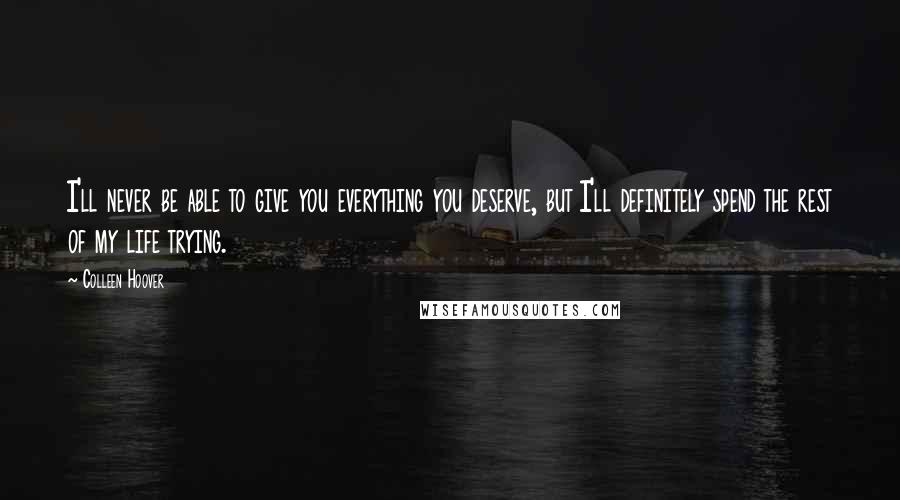 Colleen Hoover Quotes: I'll never be able to give you everything you deserve, but I'll definitely spend the rest of my life trying.