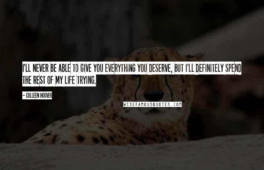 Colleen Hoover Quotes: I'll never be able to give you everything you deserve, but I'll definitely spend the rest of my life trying.