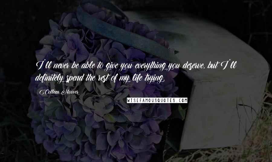 Colleen Hoover Quotes: I'll never be able to give you everything you deserve, but I'll definitely spend the rest of my life trying.