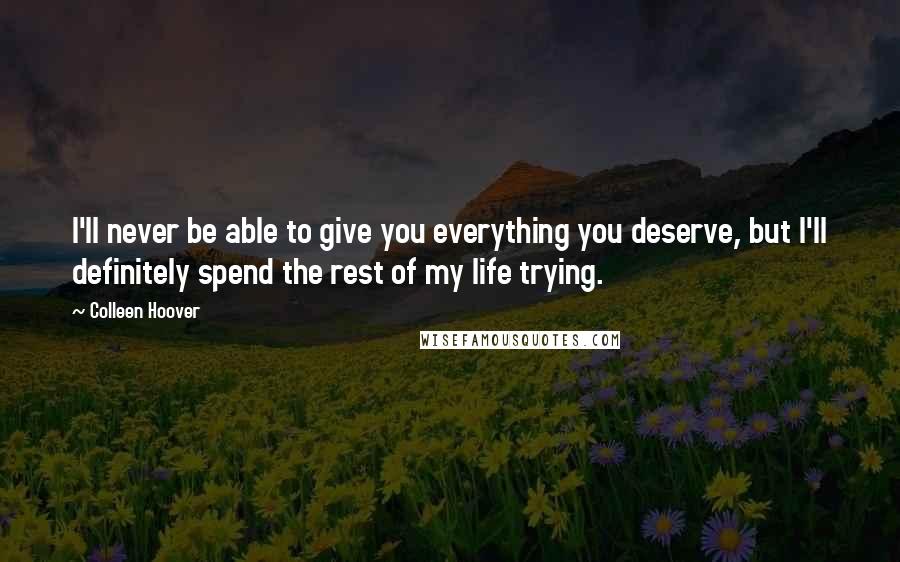 Colleen Hoover Quotes: I'll never be able to give you everything you deserve, but I'll definitely spend the rest of my life trying.