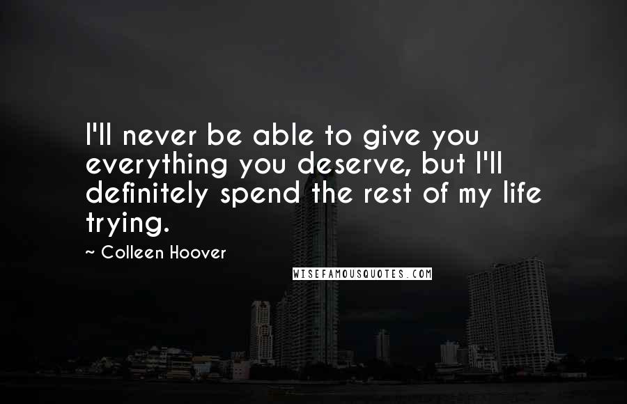 Colleen Hoover Quotes: I'll never be able to give you everything you deserve, but I'll definitely spend the rest of my life trying.