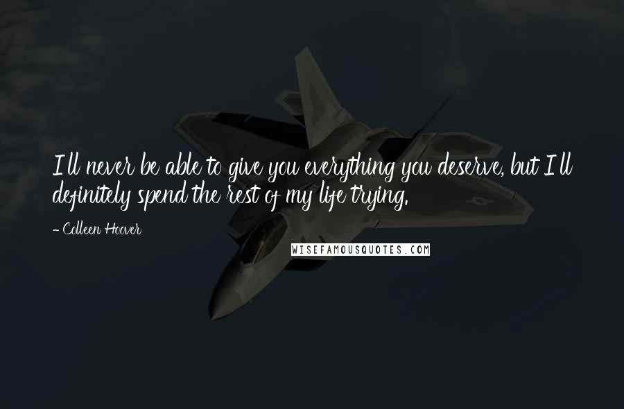 Colleen Hoover Quotes: I'll never be able to give you everything you deserve, but I'll definitely spend the rest of my life trying.