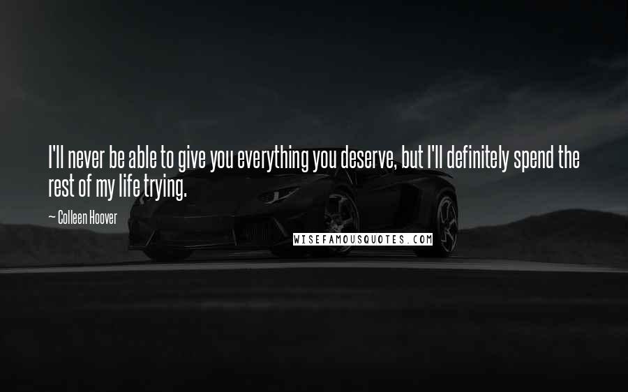 Colleen Hoover Quotes: I'll never be able to give you everything you deserve, but I'll definitely spend the rest of my life trying.