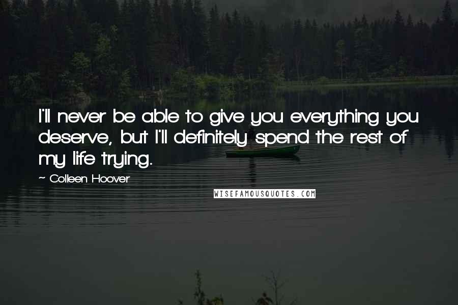 Colleen Hoover Quotes: I'll never be able to give you everything you deserve, but I'll definitely spend the rest of my life trying.